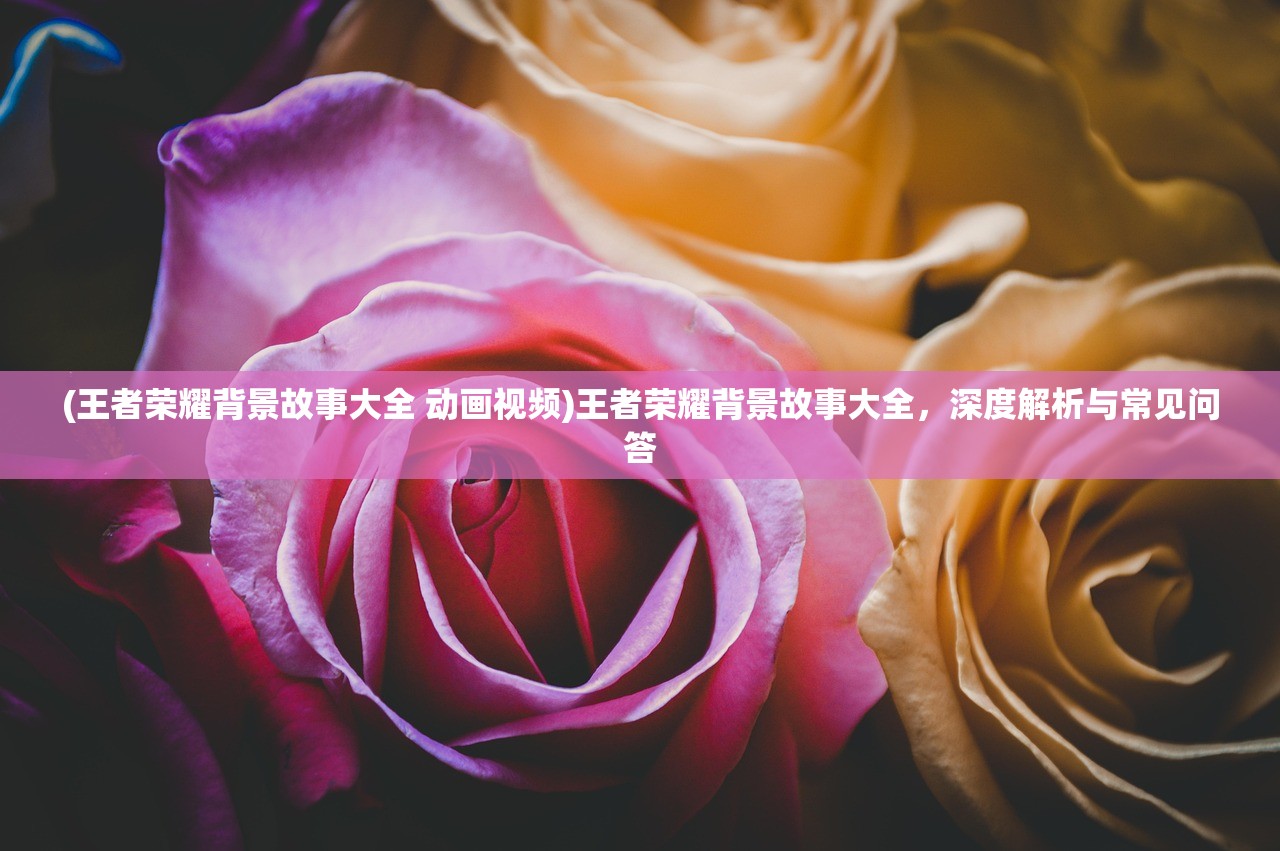(王者荣耀背景故事大全 动画视频)王者荣耀背景故事大全，深度解析与常见问答