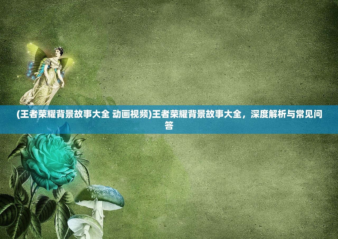 (王者荣耀背景故事大全 动画视频)王者荣耀背景故事大全，深度解析与常见问答