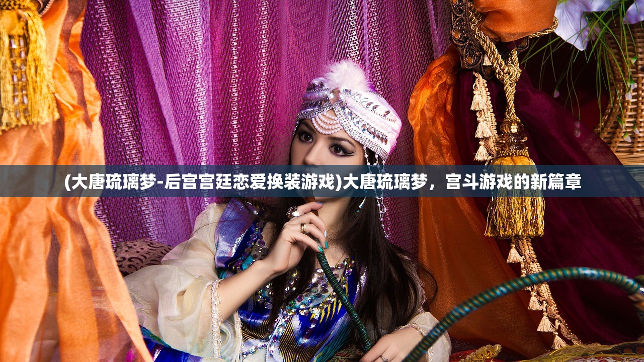 (大唐琉璃梦-后宫宫廷恋爱换装游戏)大唐琉璃梦，宫斗游戏的新篇章