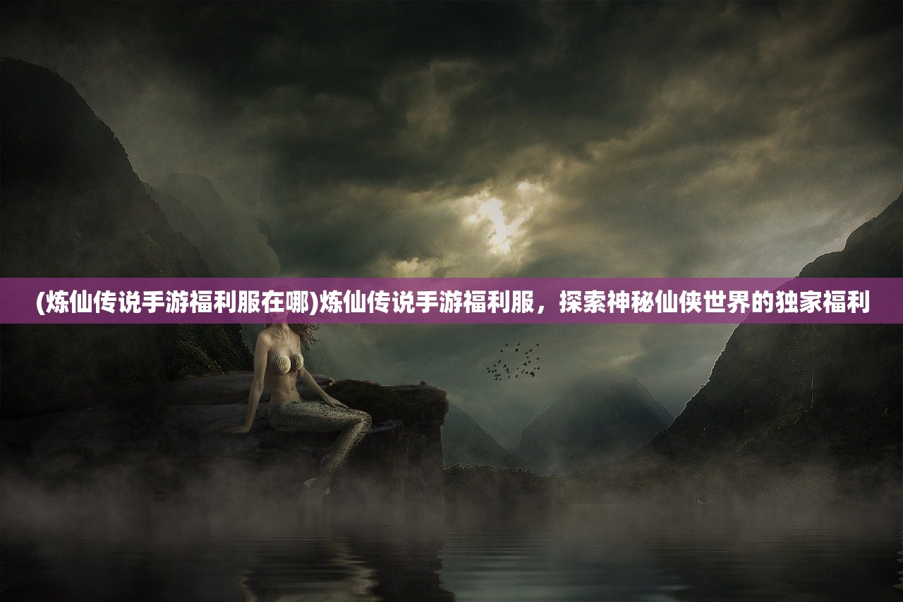 (炼仙传说手游福利服在哪)炼仙传说手游福利服，探索神秘仙侠世界的独家福利