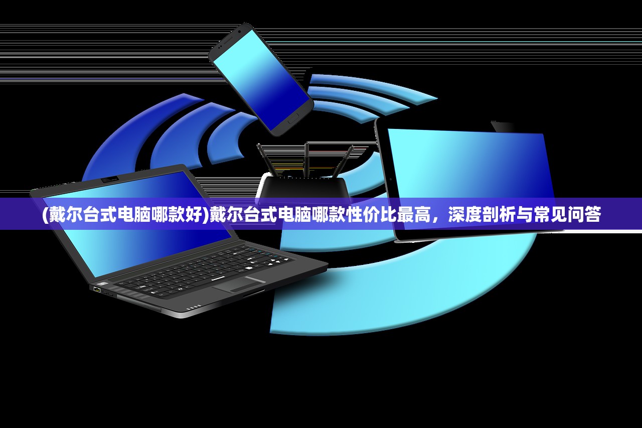 (戴尔台式电脑哪款好)戴尔台式电脑哪款性价比最高，深度剖析与常见问答