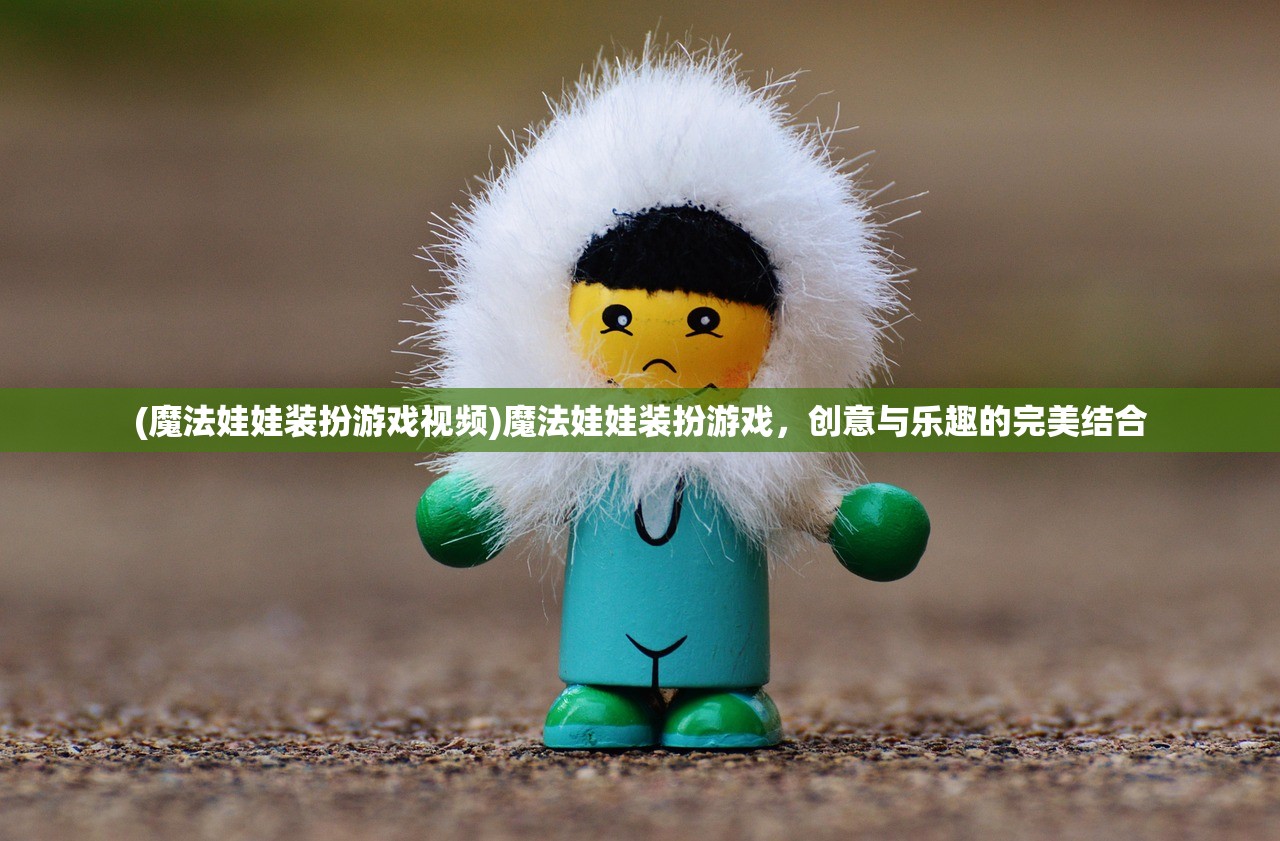 (魔法娃娃装扮游戏视频)魔法娃娃装扮游戏，创意与乐趣的完美结合