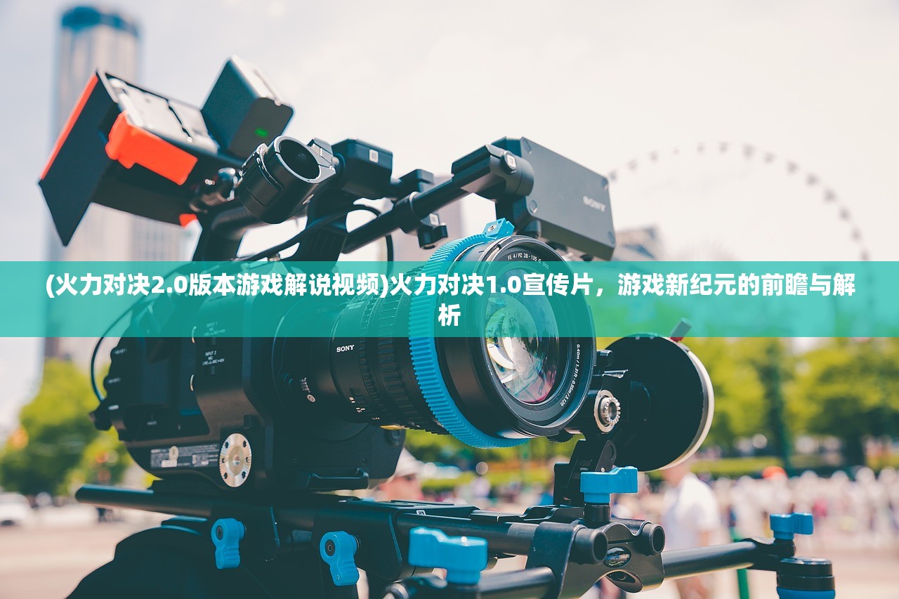 (火力对决2.0版本游戏解说视频)火力对决1.0宣传片，游戏新纪元的前瞻与解析
