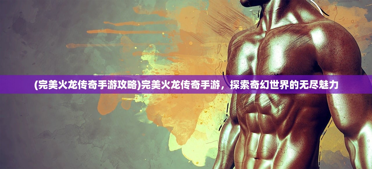 (完美火龙传奇手游攻略)完美火龙传奇手游，探索奇幻世界的无尽魅力