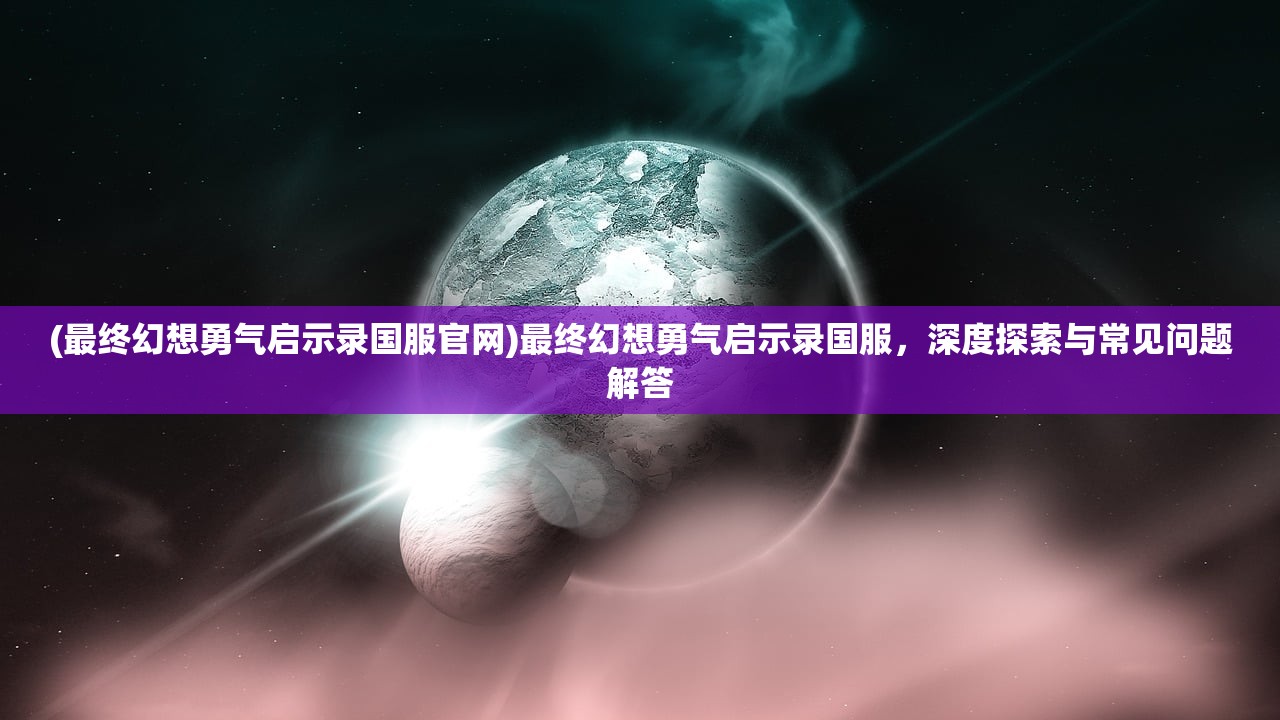 (最终幻想勇气启示录国服官网)最终幻想勇气启示录国服，深度探索与常见问题解答