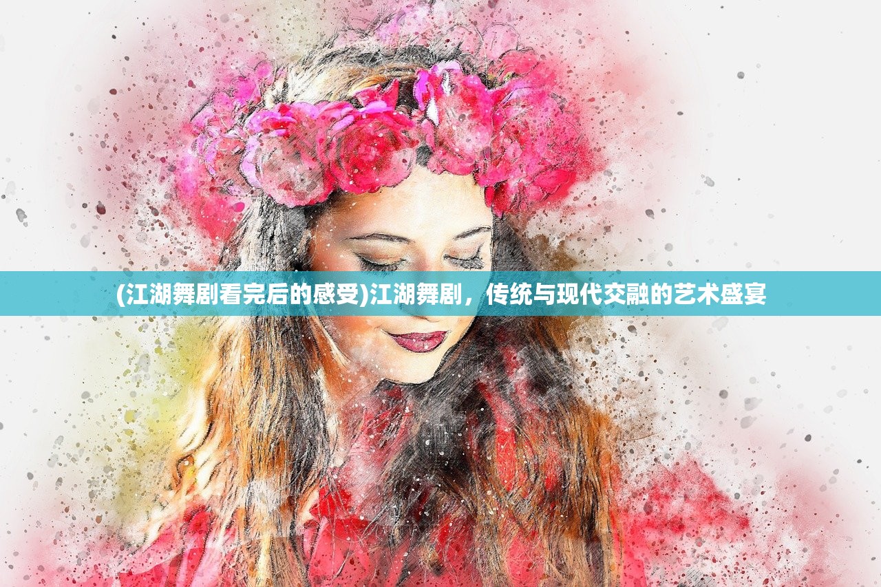 (江湖舞剧看完后的感受)江湖舞剧，传统与现代交融的艺术盛宴