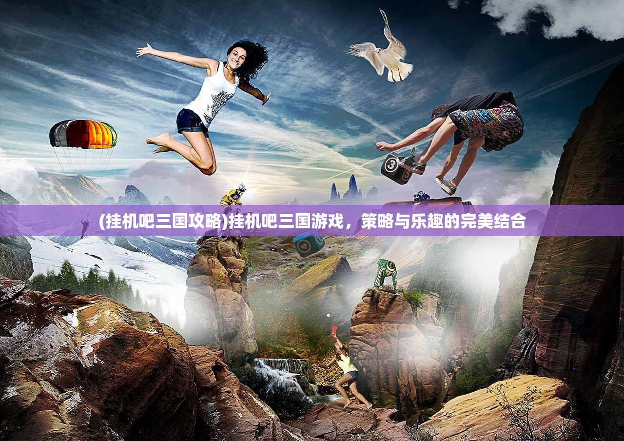 (挂机吧三国攻略)挂机吧三国游戏，策略与乐趣的完美结合