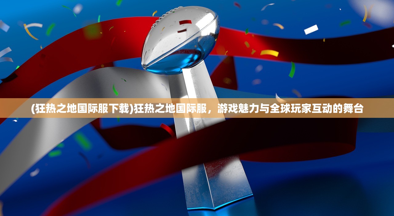 (狂热之地国际服下载)狂热之地国际服，游戏魅力与全球玩家互动的舞台