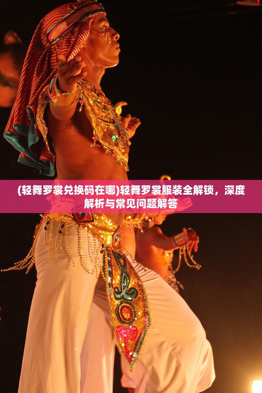 (轻舞罗裳兑换码在哪)轻舞罗裳服装全解锁，深度解析与常见问题解答