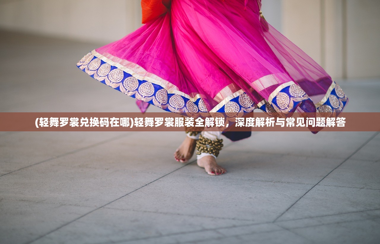 (轻舞罗裳兑换码在哪)轻舞罗裳服装全解锁，深度解析与常见问题解答
