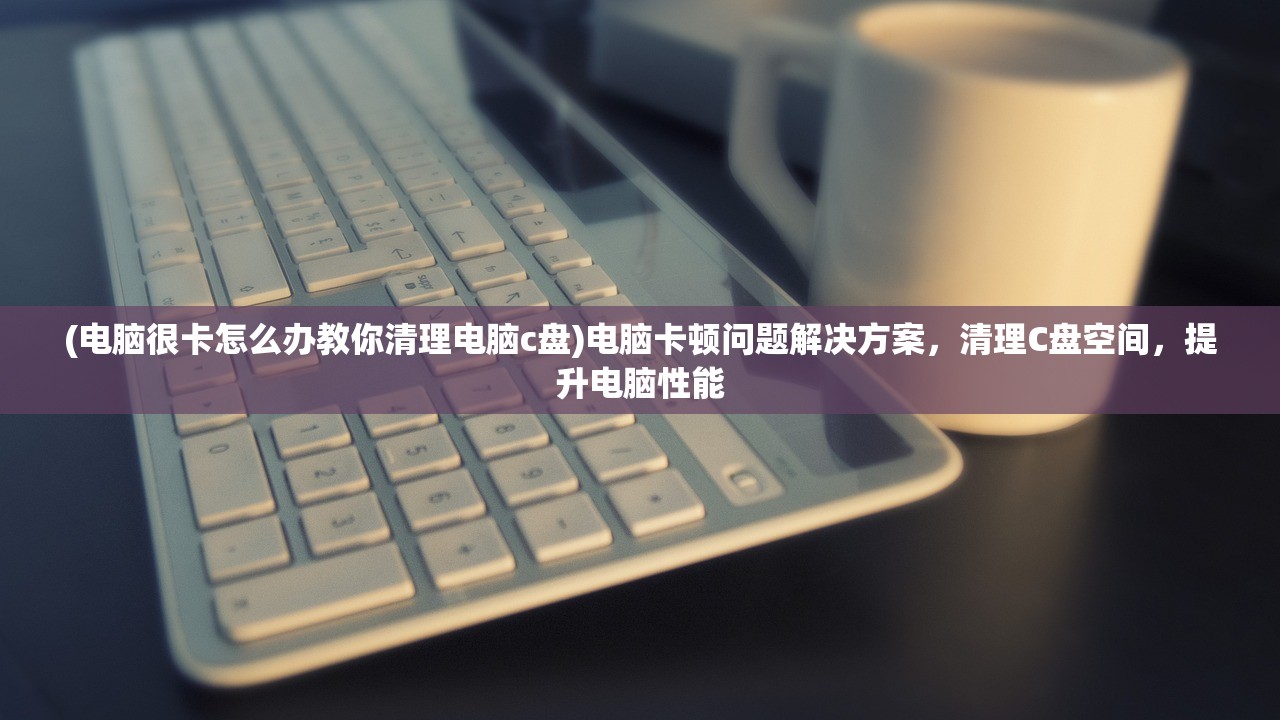 (电脑很卡怎么办教你清理电脑c盘)电脑卡顿问题解决方案，清理C盘空间，提升电脑性能