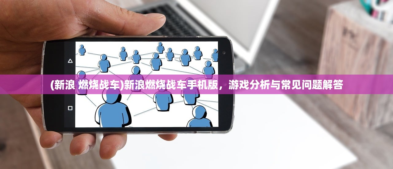 (新浪 燃烧战车)新浪燃烧战车手机版，游戏分析与常见问题解答
