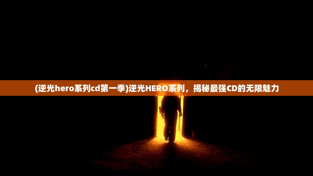 (逆光hero系列cd第一季)逆光HERO系列，揭秘最强CD的无限魅力