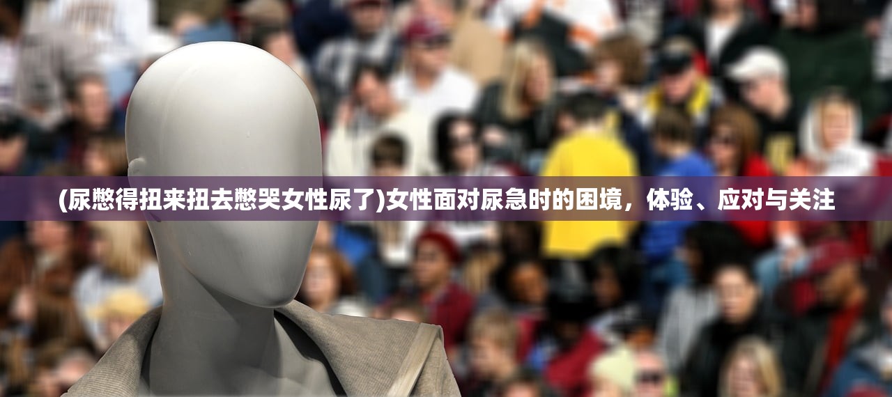 (尿憋得扭来扭去憋哭女性尿了)女性面对尿急时的困境,体验、应对与关注 (尿憋得扭来扭去憋哭女性尿了)女性面对尿急时的困境,体验、应对与关注